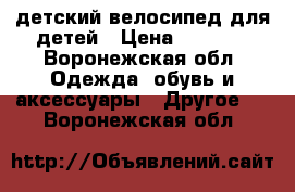 детский велосипед для детей › Цена ­ 3 000 - Воронежская обл. Одежда, обувь и аксессуары » Другое   . Воронежская обл.